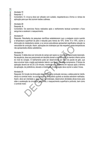 D
EG
U
STAÇ
ÃO
Atividade 19
Resposta: C
Comentário: O criospray deve ser utilizado com cuidado, respeitando-se a forma e o tempo de
aplicação para que não ocorram lesões cutâneas.
Atividade 20
Resposta: A
Comentário: Os exercícios físicos realizados após o resfriamento tecidual aumentam o fluxo
sanguíneo e aceleram o reaquecimento.
Atividade 21
Resposta: Resultados de pesquisas científicas estabeleceram que a analgesia ocorre quando
a temperatura superficial da pele é reduzida para menos de 10ºC. Entre 10 e 15ºC, ocorre a
diminuição do metabolismo celular, e os nervos subcutâneos apresentam significativa redução na
velocidade de condução. Assim, aplicações de crioterapia que não respeitem essas temperaturas
não apresentarão efeitos satisfatórios.
Atividade 24
Resposta: O atleta deve ser removido do campo sem apoio ou movimento no tornozelo lesionado.
Na sequência, deve ser posicionado em decúbito dorsal e com elevação do membro inferior acima
do nível do coração. O resfriamento pode ser desenvolvido por meio de pacote de gelo, que
deve envolver toda a região perimaleolar lateral e ser fixado com faixa compressiva. O tempo de
aplicação deverá ser de 20 a 30 minutos, mantendo-se o segmento em repouso após o término
da aplicação, de preferência, elevado e imobilizado. A reaplicação deve ocorrer a cada 2 horas.
Atividade 25
Resposta: Em função da diminuição da velocidade de condução nervosa, a atleta pode ter interfe-
rência no controle motor, na coordenação e no equilíbrio quando os tecidos estiverem resfriados.
Assim, deve ser orientada a, após o uso da crioterapia, desenvolver atividades ativas leves para
obter a aceleração da circulação sanguínea, o reaquecimento superficial e profundo, bem como
o controle motor.
90
CRIOTERAPIA:TEORIAEPRÁTICABASEADASEMEVIDÊNCIAS
 