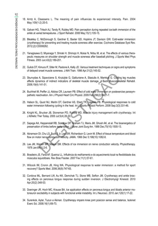 D
EG
U
STAÇ
ÃO
18.	 Arntz A, Claassens L. The meaning of pain influences its experienced intensity. Pain. 2004
May;109(1-2):20-5.
19.	 Galvan HG, Tritsch AJ, Tandy R, Rubley MD. Pain perception during repeated ice-bath immersion of the
ankle at varied temepatures. J Sport Rehabil. 2006 May;15(1):105-15.
20.	 Bleakley C, McDonough S, Gardner E, Baxter GD, Hopkins JT, Davison GW. Cold-water immersion
(cryotherapy) for preventing and treating muscle soreness after exercise. Cochrane Database Syst Rev.
2012;(2):CD008262.
21.	 Yanagisawa O, Miyanaga Y, Shiraki H, Shimojo H, Mukai N, Niitsu M, et al. The effects of various thera-
peutic measures on shoulder strength and muscle soreness after baseball pitching. J Sports Med Phys
Fitness. 2003 Jun;43(2):189-201.
22.	 Gulick DT, Kimura IF, Sitler M, Paolone A, Kelly JD. Various treatment techniques on signs and symptoms
of delayed onset muscle soreness. J Athl Train. 1996 Apr;31(2):145-52.
23.	 Skurvydas A, Sipaviciene S, Krutulyte G, Gailiuniene A, Stasiulis A, Mamkus G. Cooling leg muscles
affects dynamics of indirect indicators of skeletal muscle damage. J Back Musculoskeletal Rehabil.
2006;19(4):141-51.
24.	 Buchheit M, Peiffer JJ, Abbiss CR, Laursen PB. Effect of cold water immersion on postexercise parasym-
pathetic reactivation. Am J Physiol Heart Circ Physiol. 2009 Feb;296(2):H421-7.
25.	 Halson SL, Quod MJ, Martin DT, Gardner AS, Ebert TR, Laursen PB. Physiological responses to cold
water immersion following cycling in the heat. Int J Sports Physiol Perform. 2008 Sep;3(3):331-46.
26.	 Knight KL, Brucker JB, Stoneman PD, Rubley MD. Muscle injury management with cryotherapy. Int
J Athletic Ther Today. 2000 Jul;5(4):26-30.
27.	 Sapega AA, Heppenstall RB, Sokolow DP, Graham TJ, Maris JM, Ghosh AK, et al. The bioenergetics of
preservation of limbs before replantation. J Bone Joint Surg Am. 1988 Dec;70(10):1500-13.
28.	 Abramson DI, Chu LS, Tuck S Jr, Lee SW, Richardson G, Levin M. Effect of tissue temperature and blood
flow on motor nerve conduction velocity. JAMA. 1966 Dec 5;198(10):1082-8.
29.	 Lee JM, Warren MP, Mason SM. Effects of ice immersion on nerve conduction velocity. Physiotherapy.
1978 Jan;64(1):2-6.
30.	 Brasileiro JS, FariaAF, Queiroz LL. Influência do resfriamento e do aquecimento local na flexibilidade dos
músculos isquiotibiais. Rev Bras Fisioter. 2007 Fev;11(1):57-61.
31.	 Wilcock IM, Cronin JB, Hing WA. Physiological response to water immersion: a method for sport
recovery? Sports Med. 2006;36(9):747-65.
32.	 Cordova ML, Bernard LW, Au KK, Demchak TJ, Stone MB, Sefton JM. Cryotherapy and ankle brac-
ing effects on peroneus longus response during sudden inversion. J Electromyogr Kinesiol. 2010
Apr;20(2):348-53.
33.	 Doeringer JR, Hoch MC, Krause BA. Ice application effects on peroneus longus and tibialis anterior mo-
toneuron excitability in subjects with functional ankle instability. Int J Neurosci. 2010 Jan;120(1):17-22.
34.	 Surenkok, Aytar, Tuzun e Akman. Cryotherapy impairs knee joint posicion sense and balance, Isokinet
Exerc Sci. 2008;16(1):69-73.
92
CRIOTERAPIA:TEORIAEPRÁTICABASEADASEMEVIDÊNCIAS
 