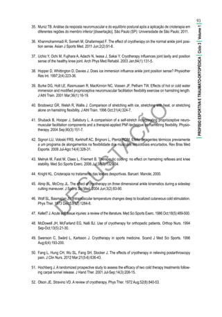 D
EG
U
STAÇ
ÃO
35.	 Muniz TB. Análise da resposta neuromuscular e do equilíbrio postural após a aplicação de crioterapia em
diferentes regiões do membro inferior [dissertação]. São Paulo (SP): Universidade de São Paulo; 2011.
36.	 Khanmohammadi R, Someh M, Ghafarinejad F. The effect of cryotherapy on the normal ankle joint posi-
tion sense. Asian J Sports Med. 2011 Jun;2(2):91-8.
37.	 Uchio Y, Ochi M, Fujihara A, Adachi N, Iwasa J, Sakai Y. Cryotherapy influences joint laxity and position
sense of the healthy knee joint. Arch Phys Med Rehabil. 2003 Jan;84(1):131-5.
38.	 Hopper D, Whittington D, Davies J. Does ice immersion influence ankle joint position sense? Physiother
Res Int. 1997;2(4):223-36.
39.	 Burke DG, Holt LE, Rasmussen R, MacKinnon NC, Vossen JF, Pelham TW. Effects of hot or cold water
immersion and modified proprioceptiva neuromuscular facilitation flexibility exercise on hamstring length.
J Athl Train. 2001 Mar;36(1):16-19.
40.	 Brodowicz GR, Welsh R, Wallis J. Comparison of stretching with ice, stretching with heat, or stretching
alone on hamstring flexibility. J Athl Train. 1996 Oct;31(4):324-7.
41.	 Shuback B, Hooper J, Salisbury L. A comparision of a self-stretch incorporating proprioceptive neuro-
muscular facilitation components and a therapist-applied PNF-technique on hamstring flexibility. Physio-
therapy. 2004 Sep;90(3):151-7.
42.	 Signori LU, Voloski FRS, Kerkhoff AC, Brignoni L, Plentz RDM. Efeito de agentes térmicos previamente
a um programa de alongamentos na flexibilidade dos músculos isquiotibiais encurtados. Rev Bras Med
Esporte. 2008 Jul-Ago;14(4):328-31.
43.	 Melnyk M, Faist M, Claes L, Friemert B. Therapeutic cooling: no effect on hamstring reflexes and knee
stability. Med Sci Sports Exerc. 2006 Jul;38(7):1329-34.
44.	 Knight KL. Crioterapia no tratamento das lesões desportivas. Barueri: Manole; 2000.
45.	 Atnip BL, McCroy JL. The effect of cryotherapy on three dimensional ankle kinematics during a sidestep
cutting maneuver. J Sports Sci Med. 2004 Jun;3(2):83-90.
46.	 Wolf SL, Basmajian JV. Intramuscular temperature changes deep to localized cutaneous cold stimulation.
Phys Ther. 1973 Dec;53(12):1284-8.
47.	 KelletT J.Acute soft tissue injuries: a review of the literature. Med Sci Sports Exerc. 1986 Oct;18(5):489-500.
48.	 McDowell JH, McFarland EG, Nalli BJ. Use of cryotherapy for orthopedic patients. Orthop Nurs. 1994
Sep-Oct;13(5):21-30.
49.	 Swenson C, Swärd L, Karlsson J. Cryotherapy in sports medicine. Scand J Med Sci Sports. 1996
Aug;6(4):193-200.
50.	 Fang L, Hung CH, Wu SL, Fang SH, Stocker J. The effects of cryotherapy in relieving postarthroscopy
pain. J Clin Nurs. 2012 Mar;21(5-6):636-43.
51.	 Hochberg J. A randomized prospective study to assess the efficacy of two cold therapy treatments follow-
ing carpal tunnel release. J Hand Ther. 2001 Jul-Sep;14(3):208-15.
52.	 Olson JE, Stravino VD. A review of cryotherapy. Phys Ther. 1972 Aug;52(8):840-53.
93
|PROFISIOESPORTIVAETRAUMATO-ORTOPÉDICA|Ciclo3|Volume1|
 