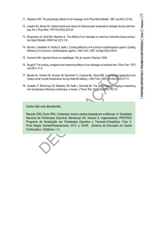 D
EG
U
STAÇ
ÃO
95
|PROFISIOESPORTIVAETRAUMATO-ORTOPÉDICA|Ciclo3|Volume1|
71.	 Waylonis GW. The physiologic effects of ice massage. Arch Phys Med Rehabil. 1967 Jan;48(1):37-42.
72.	 Lowdon BJ, Moore RJ. Determinants and nature of intramuscular temperature changes during cold ther-
apy. Am J Phys Med. 1975 Oct;54(5):223-33.
73.	 Borgmeyer JA, Scott BA, Mayhew JL. The effects of ice massage on maximum isokinetic-torque produc-
tion.Sport Rehabil. 2004 Feb;13(1):1-8.
74.	 Kennet J, Hardaker N, Hobbs S, Selfe J. Cooling efficiency of 4 common cryotherapeutic agents. Cooling
efficiency of 4 common cryotherapeutic agents. J Athl Train. 2007 Jul-Sep;42(3):343-8.
75.	 Cameron MH. Agentes físicos na reabilitação. Rio de Janeiro: Elsevier; 2009.
76.	 Bugaj R. The cooling, analgesic and rewarming effects of ice massage on localized skin. Phys Ther. 1975
Jan;55(1):11-9.
77.	 Bender AL, Kramer EE, Brucker JB, Demchak TJ, Cordova ML, Stone MB. Local ice-bag application and
triceps surae muscle temperature during treadmill walking. J Athl Train. 2005 Oct-Dec;40(4):271-5.
78.	 Costello JT, McInerney CD, Bleakley CM, Selfe J, Donnelly AE. The use of thermal imaging in assessing
skin temperature following cryotherapy: a review. J Therm Biol. 2012 Feb;37(2):103-10.
Como citar este documento
Macedo CSG, Guirro RRJ. Crioterapia: teoria e prática baseada em evidências. In: Sociedade
Nacional de Fisioterapia Esportiva; Mendonça LM, Vezzani S, organizadores. PROFISIO
Programa de Atualização em Fisioterapia Esportiva e Traumato-Ortopédica: Ciclo 3.
Porto Alegre: Artmed/Panamericana; 2013. p. 65-95. (Sistema de Educação em Saúde
Continuada a Distância, v.1).
 