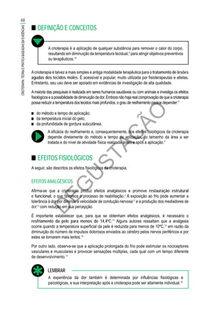 D
EG
U
STAÇ
ÃO
■■ DEFINIÇÃO E CONCEITOS
A crioterapia é a aplicação de qualquer substância para remover o calor do corpo,
resultando em diminuição da temperatura tecidual,9
para atingir objetivos preventivos
ou terapêuticos.10
Acrioterapia é talvez a mais simples e antiga modalidade terapêutica para o tratamento de lesões
agudas dos tecidos moles. É acessível e popular, muito utilizada por fisioterapeutas e atletas.
Entretanto, seu uso deve ser apoiado em evidências de investigação de alta qualidade.
Amaioria das pesquisas é realizada em seres humanos saudáveis ou com animais e investiga os efeitos
fisiológicoseapossibilidadedediminuiçãodador.Emboranãohajarealcomprovaçãodequeacrioterapia
possa reduzir a temperatura dos tecidos mais profundos, o grau de resfriamento parece depender:11
■■ do método e tempo de aplicação;
■■ da temperatura inicial do gelo;
■■ da profundidade de gordura subcutânea.
A eficácia do resfriamento e, consequentemente, dos efeitos fisiológicos da crioterapia
depende diretamente do método e tempo de aplicação, do tamanho da área a ser
tratada e do nível de atividade física realizada antes e após a aplicação.9
■■ EFEITOS FISIOLÓGICOS
A seguir, são descritos os efeitos fisiológicos da crioterapia.
EFEITOS ANALGÉSICOS
Afirma-se que a crioterapia produz efeitos analgésicos e promove restauração estrutural
e funcional, o que favorece o processo de reabilitação.2
A exposição ao frio pode aumentar a
tolerância à dor por diminuir a velocidade de condução nervosa12
e a produção dos mediadores de
dor13
com redução em sua percepção.
É importante estabelecer que, para que se obtenham efeitos analgésicos, é necessário o
resfriamento da pele para menos de 14,4ºC.14
Alguns autores ressaltam que a analgesia
ocorre quando a temperatura superficial da pele é reduzida para menos de 10ºC,15
em razão da
diminuição do número de impulsos dolorosos enviados ao cérebro pelos nervos periféricos e por
estes se tornarem mais lentos.16
Por outro lado, observa-se que a aplicação prolongada do frio pode estimular os nociceptores
vasculares e musculares e provocar sensações múltiplas, cada qual com um tempo diferente
de desenvolvimento.17
A experiência da dor também é determinada por influências fisiológicas e
psicológicas, e sua interpretação após a crioterapia pode ser altamente individual.18
LEMBRAR
68
CRIOTERAPIA:TEORIAEPRÁTICABASEADASEMEVIDÊNCIAS
 