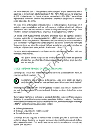 D
EG
U
STAÇ
ÃO
Um estudo americano com 32 participantes saudáveis comparou terapias de banho de imersão
repetitivas no tornozelo com três temperaturas (1, 10 e 15ºC). Notou-se que, na temperatura
de 1ºC, foi relatada maior dor durante a imersão comparada com 10 e 15ºC.19
Isso enfatiza a
importância de selecionar e controlar adequadamente a temperatura de aplicação da crioterapia
para a recuperação dos atletas.
Um ensaio clínico randomizado e controlado analisou os efeitos analgésicos da crioterapia em 70
pacientes no pós-operatório de ombro e verificou que os indivíduos submetidos à crioterapia
apresentaram menor dor, maior satisfação e conforto e conseguiram dormir por mais tempo. Esses
voluntários relataram como confortável a temperatura da aplicação entre 7,2 e 13ºC.15
Em relação à dor muscular tardia, comumente encontrada depois de esportes e exercícios
intensos, a crioimersão, em temperaturas inferiores a 15ºC, é, por vezes, utilizada com objetivo
analgésico e de recuperação tecidual.20
Alguns estudos apontaram reduções na dor muscular tardia
após crioimersão,21-23
principalmente quando comparada ao repouso ou nenhuma intervenção.
Também se afirma que a imersão em água fria tende a resultar em uma melhora imediata nas
avaliações subjetivas de recuperação física de atletas de ciclismo.24,25
Por fim, os resultados já apresentados por diversos estudos confirmam e evidenciam a eficácia da
crioterapia para a analgesia.
Para que os efeitos analgésicos da crioterapia realmente possam ser positivos,
a temperatura superficial da pele deve ser avaliada e controlada antes, durante e
após sua alicação.
EFEITOS SOBRE O METABOLISMO E A CIRCULAÇÃO SANGUÍNEA
A crioterapia é a conduta mais utilizada no tratamento das lesões agudas dos tecidos moles, até
mesmo em ambiente hospitalar.
Imediatamente após a lesão ou o ato cirúrgico, o gelo tem o objetivo de reduzir o
metabolismo local, minimizar a lesão por hipoxia secundária e o grau de lesão tecidual.26
Uma temperatura do tecido entre 10 e 15ºC pode ser necessária para diminuir o metabolismo,27
que pode decrescer mais de 50%, associando-se à diminuição no número de leucócitos no local
lesionado.13
Outra resposta importante da crioterapia na fase aguda da lesão é a vasoconstrição, seguida da
diminuição da permeabilidade celular dos vasos sanguíneos, linfáticos e capilares.6
Para obter os
benefícios terapêuticos de diminuição do fluxo sanguíneo local, a temperatura da pele deve chegar
a 13,8ºC.14
Como consequência, observa-se o controle:
■■ da formação de edemas;
■■ do escape sanguíneo pelos vasos lesionados;3
■■ do quadro hemorrágico tecidual.2
A mudança do fluxo sanguíneo e intersticial entre os tecidos profundos e superficiais pode
auxiliar na redução do edema por favorecer a drenagem de metabólitos gerados pela lesão ou
pelo processo inflamatório.3
Essa sequência de eventos controlados auxilia na recuperação dos
tecidos após o trauma.11
69
|PROFISIOESPORTIVAETRAUMATO-ORTOPÉDICA|Ciclo3|Volume1|
 
