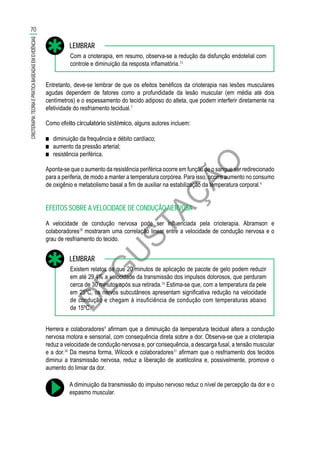 D
EG
U
STAÇ
ÃO
Com a crioterapia, em resumo, observa-se a redução da disfunção endotelial com
controle e diminuição da resposta inflamatória.13
LEMBRAR
Entretanto, deve-se lembrar de que os efeitos benéficos da crioterapia nas lesões musculares
agudas dependem de fatores como a profundidade da lesão muscular (em média até dois
centímetros) e o espessamento do tecido adiposo do atleta, que podem interferir diretamente na
efetividade do resfriamento tecidual.7
Como efeito circulatório sistêmico, alguns autores incluem:
■■ diminuição da frequência e débito cardíaco;
■■ aumento da pressão arterial;
■■ resistência periférica.
Aponta-se que o aumento da resistência periférica ocorre em função de o sangue ser redirecionado
para a periferia, de modo a manter a temperatura corpórea. Para isso, ocorre aumento no consumo
de oxigênio e metabolismo basal a fim de auxiliar na estabilização da temperatura corporal.6
EFEITOS SOBRE A VELOCIDADE DE CONDUÇÃO NERVOSA
A velocidade de condução nervosa pode ser influenciada pela crioterapia. Abramson e
colaboradores28
mostraram uma correlação linear entre a velocidade de condução nervosa e o
grau de resfriamento do tecido.
Existem relatos de que 20 minutos de aplicação de pacote de gelo podem reduzir
em até 29,4% a velocidade da transmissão dos impulsos dolorosos, que perduram
cerca de 30 minutos após sua retirada.16
Estima-se que, com a temperatura da pele
em 25ºC, os nervos subcutâneos apresentam significativa redução na velocidade
de condução e chegam à insuficiência de condução com temperaturas abaixo
de 15ºC.29
LEMBRAR
Herrera e colaboradores9
afirmam que a diminuição da temperatura tecidual altera a condução
nervosa motora e sensorial, com consequência direta sobre a dor. Observa-se que a crioterapia
reduz a velocidade de condução nervosa e, por consequência, a descarga fusal, a tensão muscular
e a dor.30
Da mesma forma, Wilcock e colaboradores31
afirmam que o resfriamento dos tecidos
diminui a transmissão nervosa, reduz a liberação de acetilcolina e, possivelmente, promove o
aumento do limiar da dor.
A diminuição da transmissão do impulso nervoso reduz o nível de percepção da dor e o
espasmo muscular.
70
CRIOTERAPIA:TEORIAEPRÁTICABASEADASEMEVIDÊNCIAS
 