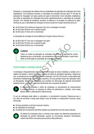 D
EG
U
STAÇ
ÃO
Entretanto, a comparação dos efeitos entre as modalidades de aplicação de crioterapia não é bem
estabelecida. Uma pesquisa comparou a velocidade da condução nervosa após 15 minutos de
aplicação de massagem com gelo, pacote com gelo e crioimersão. Como resultado, estabeleceu
que todas as aplicações de crioterapia diminuíram significativamente a velocidade de condução
nervosa, com redução da amplitude, aumento na latência e na duração do potencial de ação.
Verificou-se que a velocidade de condução do nervo sural (com função sensorial) diminuiu:9
■■ de 53,9 para 33,5 metros por segundo (m/s) com a massagem com gelo;
■■ de 52,4 para 35,6m/s com o pacote de gelo;
■■ de 54,0 para 31,5m/s com a crioimersão.
A velocidade de condução do nervo tibial (com função motora) diminuiu:9
■■ de 49,6 para 47,1m/s com a massagem com gelo;
■■ de 49,5 para 47,5m/s com o pacote de gelo;
■■ de 49,0 para 40,6m/s com a crioimersão.
Todos os modos de aplicação de crioterapia são efetivos e significativos; porém,
destaca-se que a crioimersão, com temperatura e tempos controlados, causa maior
efeito na diminuição da velocidade de condução nervosa.9
LEMBRAR
EFEITOS SOBRE O CONTROLE MOTOR
A crioterapia é frequentemente utilizada para a diminuição de dores imediatas ou tardias com o
objetivo de facilitar o retorno precoce e imediato do atleta às atividades esportivas. Observa-se
que, na sequência de uma aplicação típica de crioterapia, com 20 a 30 minutos, muitos atletas são
devolvidos imediatamente à participação esportiva, em que grandes forças são aplicadas sobre
as articulações. Nesse caso, alterações que resultam em diminuição da resposta neuromotora
poderiam tornar o atleta ou o indivíduo fisicamente ativo suscetível às lesões.32
É importante considerar o efeito da crioterapia no recrutamento de motoneurônios
e unidades motoras, na resposta do reflexo de estiramento e, também, como esses
fatores afetam o desempenho osteomuscular.
O uso da crioterapia pode alterar a contração e o recrutamento muscular. Observa-se que o
frio, além de aumentar o tempo para atingir o pico de tensão e o relaxamento muscular, causa
diminuição:
■■ da força isométrica e da força muscular máxima;
■■ da velocidade de contração;
■■ do padrão de recrutamento das fibras rápidas que apresentam pico de torque reduzido.
Os efeitos da crioterapia sobre o controle motor podem ser altamente prejudiciais em
atividades de grande intensidade, quando os movimentos requerem recrutamento
máximo das fibras musculares para produzir altas potências.4
71
|PROFISIOESPORTIVAETRAUMATO-ORTOPÉDICA|Ciclo3|Volume1|
 