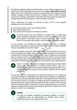 D
EG
U
STAÇ
ÃO
Em relação às respostas motoras do tornozelo após o uso da crioterapia, espera-se que, em
função da diminuição da velocidade nervosa, possa ocorrer perda ou algum déficit do controle
motor; portanto, se um atleta retornar à quadra ou ao campo enquanto seu tornozelo ainda estiver
resfriado, a resposta do sistema nervoso pode ser modificada, criando um déficit na resposta
neuromuscular. Doeringer e colaboradores33
observaram diminuição no torque de eversão após a
aplicação de gelo em tornozelos estáveis e instáveis de atletas e sedentários.
Wang e colaboradores,4
em estudo de crioimersão com água a 20ºC ao nível do quadril,
estabeleceram que foram observados:
■■ maior ângulo de flexão do tronco para a absorção do salto;
■■ menor força de reação do solo;
■■ menor controle do tornozelo para a manutenção do equilíbrio.
Os autores4
apontam que, após resfriamento do membro inferior, o tornozelo pode
perder a habilidade de absorção do impacto, e o aumento da flexão do tronco ocorre
para compensar a diminuição de força e controle muscular; além disso, o membro
inferior e o tronco podem estar expostos a maiores estresses durante a aterrissagem.
Em outra pesquisa, com músculos do joelho, observou-se diminuição da informação
proprioceptiva e perturbação do mecanismo de controle neuromuscular em relação à habilidade
funcional, à estabilidade e ao equilíbrio postural.34
Outro ponto importante a ser discutido refere-se às alterações neuromusculares que ocorrem fora
da área de aplicação da crioterapia. Muniz35
aplicou crioterapia na planta do pé, no tornozelo e
na panturrilha de indivíduos saudáveis. Como resultado, observou alterações neuromusculares
tanto nos músculos próximos à aplicação quanto naqueles mais distantes, como, por exemplo,
reto femoral e glúteo médio. Além disso, foram observadas alterações no deslocamento máximo
anteroposterior e médio-lateral do centro de pressão, comprometendo, assim, o equilíbrio postural.
O autor35
concluiu que a aplicação da crioterapia foi suficiente para acarretar distúrbios
neuromusculares, que interferiram no equilíbrio postural. Afirmou, ainda, que a
crioterapia deve ser usada de forma criteriosa antes de atividades que exijam um bom
controle sensório-motor na busca de maior proteção à integridade física do paciente
ou do atleta.
Por outro lado, Doeringer e colaboradores33
não observaram evidências de que o resfriamento
do tornozelo de atletas com instabilidade crônica desenvolvesse alteração na excitabilidade do
motoneurônio dos músculos fibular longo e tibial anterior. Outro estudo afirma que o resfriamento
do músculo fibular longo por 30 minutos com pacote de gelo não foi suficiente para causar um
efeito apreciável sobre o tempo de latência ou amplitude do reflexo muscular durante a inversão
súbita do complexo tornozelo/pé.32
Dessa forma, os autores citados afirmam que o uso prévio da
crioterapia na reabilitação dos sintomas e na diminuição do desconforto do paciente não irá inibir,
melhorar ou interferir no seu desempenho.32
Em função das respostas contraditórias das pesquisas científicas, as dúvidas
e divergências quanto ao desenvolvimento de atividades físicas intensas
imediatamente após o uso da crioterapia permanecem.
LEMBRAR
72
CRIOTERAPIA:TEORIAEPRÁTICABASEADASEMEVIDÊNCIAS
 