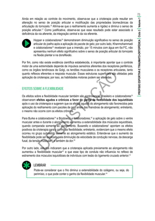 D
EG
U
STAÇ
ÃO
Ainda em relação ao controle do movimento, observa-se que a crioterapia pode resultar em
alteração no senso de posição articular e modificação das propriedades biomecânicas da
articulação do tornozelo.36
Afirma-se que o resfriamento aumenta a rigidez e diminui o senso de
posição articular.37
Como justificativa, observa-se que esse resultado pode estar associado à
deficiência da via aferente, da integração central e da via eferente.
Hopper e colaboradores38
demonstraram diminuição significativa no senso de posição
articular do joelho após a aplicação do pacote de gelo; por outro lado, Khanmohammadi
e colaboradores36
revelaram que a imersão, por 15 minutos com água em 6±1ºC, não
apresentou nenhum efeito significativo sobre o senso de posição articular do tornozelo
na flexão plantar e na dorsiflexão.
Por fim, como não existe evidência científica estabelecida, é importante apontar que o controle
motor de uma extremidade depende de impulsos sensórios aferentes dos receptores periféricos,
como os órgãos tendinosos de Golgi, os tendões musculares e os receptores articulares, tanto
quanto reflexos eferentes e resposta muscular. Essas estruturas superficiais são afetadas pela
aplicação da crioterapia; por isso, as habilidades motoras podem ser alteradas.
EFEITOS SOBRE A FLEXIBILIDADE
Os efeitos sobre a flexibilidade muscular também são controversos. Brasileiro e colaboradores30
observaram efeitos agudos e crônicos a favor do ganho de flexibilidade dos isquiotibiais
após o uso da crioterapia e sugerem que os efeitos agudos do alongamento são favorecidos pela
aplicação do resfriamento com pacotes de gelo antes das manobras de alongamento; entretanto,
o mesmo não ocorre com os efeitos crônicos.
Para Burke e colaboradores39
e Brodowicz e colaboradores,40
a aplicação de gelo sobre o ventre
muscular antes e durante o alongamento aumentou a extensibilidade dos músculos isquiotibiais,
quando comparada somente ao alongamento. Busarello e colaboradores5
apontam os efeitos
positivos da crioterapia para o ganho da flexibilidade; entretanto, evidenciam que o mesmo efeito
ocorreu no grupo submetido somente ao alongamento estático. Entende-se que o aumento da
flexibilidade pode ser explicado pela diminuição da velocidade de condução nervosa, da descarga
fusal, da tensão muscular41
e também da dor.40
Por outro lado, estudos indicaram que a crioterapia aplicada previamente ao alongamento não
aumentou a flexibilidade muscular42
e que esse tipo de conduta não influencia no reflexo de
estiramento dos músculos isquiotibiais de indivíduos com lesão do ligamento cruzado anterior.43
Pode-se considerar que o frio diminui a extensibilidade do colágeno, ou seja, do
perimísio, o que pode conter o ganho da flexibilidade muscular.44
LEMBRAR
73
|PROFISIOESPORTIVAETRAUMATO-ORTOPÉDICA|Ciclo3|Volume1|
 