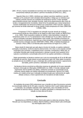 (389 ± 49 U/L), haveria necessidade de exercícios mais intensos do que aqueles realizados nos
treinamentos habituais para alterar o perfil de microlesões (STUPKA et al., 2001).
Segundo Oksa et al. (2002), indivíduos que realizam exercícios repetitivos e que são
expostos ao frio produzem maior atividade eletromiográfica e fadiga que os indivíduos que
realizam somente exercício em condições de temperatura normal. A maior atividade
eletromiográfica denota maior atividade muscular, desta forma desenvolvendo altos níveis de
tensão e conseqüentemente microlesões. Desta forma foi postulado que a baixa temperatura
causaria modificações nas estruturas protéicas que compunham a fibra muscular. Sugere-se
que aumento da tensão observado no grupo exposto à baixa temperatura foi maior (SWEITZER
e MOSS, 1990).
A troponina C (TnC) é reguladora da contração muscular através da mudança
conformacional sofrida por esta proteína ao ser ligada ao cálcio (para revisão ver BERCHTOLD
et al., 2000). Fibras musculares isoladas de coelhos e ratos submetidos à redução de
temperatura (entre 10 e 22 °C) apresentaram maior afinidade da TnC ao Cálcio, fazendo com
que as contrações musculares apresentassem maior tensão. Esta afinidade aumentava em
proporção inversa a temperatura, sugerindo que a baixa temperatura atua como moduladora do
controle local da contração muscular (SWEITZER e MOSS, 1990). A hipótese levantada por
Sweitzer e Moss (1990) é corroborada pelos experimentos de Foguel et al. (1995).
Nesse estudo foi observado que após alguns minutos de imersão, os sujeitos realizaram
contrações involuntárias. Conforme descrito anteriormente o frio induz a uma resposta contrátil
involuntária para aumentar o metabolismo local e aumentar a temperatura. Neste caso, as
contrações induzidas pela imersão aumentaram o estresse muscular local causando micro-
rupturas e aumentando a concentração sérica de CK nos sujeitos submetidos a crioterapia.
Dados apresentados na literatura mostram que o pico da concentração de CK se dá 48h após
a realização do exercício. Neste estudo os picos apareceram após 24h, Estes dados corroboram
os achados de Lee et al (2005) em que a crioterapia não contribui para prevenir o aparecimento
das lesões, porém aumenta a velocidade de reparação tecidual.
Na literatura técnica encontram-se diferentes maneiras de aplicação do frio para reparação
tecidual e diminuição de inflamações (HARRELSON et al, 2000). A imersão realizada neste
experimento não foi benéfica aos atletas, verificamos aumento na concentração de CK,
indicando maiores lesões nos sujeitos submetidos ao procedimento. Merrick et al (1999)
mostrou em modelo animal que a colocação de bolsas de gelo para resfriamento da região
afetada conduziu a menor aparecimento de marcadores de lesão tecidual.
Conclusão
Os resultados dos grupos CRIO evidenciaram que a imersão em água fria provocou aumento
na concentração relativa de CK 24h após o exercício. Podemos inferir a partir destes dados que
a crioterapia, nas condições realizadas neste experimento, induz microlesões de forma
semelhante ao exercício intenso. Contudo, os sujeitos submetidos a crioterapia tiveram uma
redução na meia vida da CK sérica.
Agradecimentos
Agradecemos ao CENTROLAB (Álvaro Dutra) pela ajuda na coleta das amostras; Márcio
Monzato que nos disponibilizou os atletas; Altamiro Bottino e Adriana Bassini pela contribuição
nas informações sobre o CCVV.
 