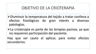 OBJETIVO DE LA CRIOTERAPIA
Disminuir la temperatura del tejido a tratar conlleva a
efectos fisiológicos de gran interés a diversas
patologías.
La crioterapia es parte de las terapias pasivas, ya que
no requieren participación del paciente.
Hay que ser cauto al aplicar, para evitar efectos
secundarios.