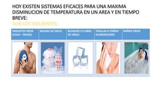 HOY EXISTEN SISTEMAS EFICACES PARA UNA MAXIMA
DISMINUCION DE TEMPERATURA EN UN AREA Y EN TIEMPO
BREVE:
SON LOS SIGUIENTES:
PAQUETES FRIOS
(COLD – PACKS)
BOLSAS DE HIELO BLOQUES O CUB0S
DE HIELO
TOALLAS O PAÑOS
HUMEDECIDOS
BAÑOS FRIOS