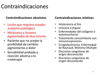Contraindicaciones absolutas
• Lesión que requiera estudio
anatomo-patológico
• Melanoma y lesiones
pigmentadas de dco incierto
• Paciente que no acepte la
posibilidad de cambios
pigmentarios o dolor
• Sensibilidad probada o
reacción adversa a la
crioterapia
Contraindicaciones relativas
• Intolerancia al frio
• Urticaria a frigore
• Enfermedades del colágeno o
autoimunitarias
• Tratamiento concomitante con
inmunosupresores
• Crioglobulinemia. Enfermedad
de Raynaud, Mieloma Multiple
• Discrasias sanguíneas de
origen desconocido
• Discrasias sanguíneas de
origen desconocido
Contraindicaciones
29
 