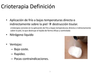 3
Crioterapia Definición
• Aplicación de frío a bajas temperaturas directa o
indirectamente sobre la piel  destrucción tisular.
crioterapia consiste en la aplicación de frío a bajas temperaturas directa o indirectamente
sobre la piel, lo que destruye el tejido de forma eficaz y controlada
• Nitrógeno liquido
• Ventajas:
– Bajo coste.
– Rapidez.
– Pocas contraindicaciones.
 