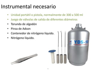 6
Instrumental necesario
• Unidad portátil o pistola, normalmente de 300 a 500 ml
• Juego de válvulas de salida de diferentes diámetros
• Torunda de algodón
• Pinza de Adson
• Contenedor de nitrógeno líquido.
• Nitrógeno líquido.
 