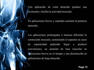 Una aplicación de corta duración produce una
excitación y facilita la actividad muscular.
En aplicaciones breves y repetidas aumenta la potencia
muscular.
Las aplicaciones prolongadas o intensas dificultan la
contracción muscular, aumentando el espasmo en casos
de

espasticidad

pudiendo

llegar

a

producir

convulsiones, un aumento de tono muscular en
aplicaciones breves en el tiempo y una disminución en
aplicaciones de larga duración.
Free Powerpoint Templates

Page 13

 