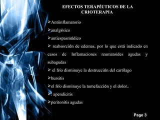 EFECTOS TERAPÉUTICOS DE LA
CRIOTERAPIA
Antiinflamatorio
analgésico
antiespasmódico
 reabsorción de edemas, por lo que está indicado en
casos

de

Inflamaciones

reumatoides

agudas

y

subagudas
 el frío disminuye la destrucción del cartílago
bursitis
el frío disminuye la tumefacción y el dolor..
. apendicitis
peritonitis agudas
Free Powerpoint Templates

Page 3

 