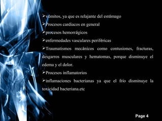 vómitos, ya que es relajante del estómago
Procesos cardiacos en general
procesos hemorrágicos
enfermedades vasculares periféricas
Traumatismos mecánicos como contusiones, fracturas,
desgarros musculares y hematomas, porque disminuye el
edema y el dolor.
Procesos inflamatorios
inflamaciones bacterianas ya que el frío disminuye la
toxicidad bacteriana.etc

Free Powerpoint Templates

Page 4

 