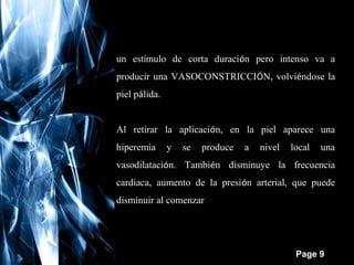 un estímulo de corta duración pero intenso va a
producir una VASOCONSTRICCIÓN, volviéndose la
piel pálida.
Al retirar la aplicación, en la piel aparece una
hiperemia

y

se

produce

a

nivel

local

una

vasodilatación. También disminuye la frecuencia
cardiaca, aumento de la presión arterial, que puede
disminuir al comenzar la vasodilatación.

Free Powerpoint Templates

Page 9

 