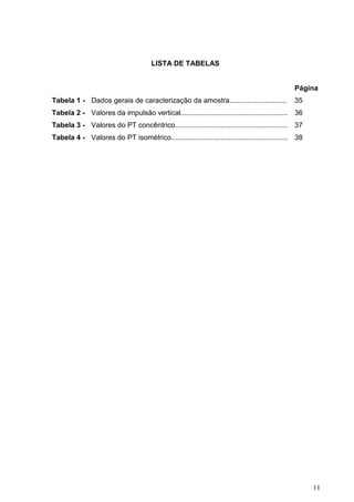 11
LISTA DE TABELAS
Página
Tabela 1 - Dados gerais de caracterização da amostra............................. 35
Tabela 2 - Valores da impulsão vertical...................................................... 36
Tabela 3 - Valores do PT concêntrico......................................................... 37
Tabela 4 - Valores do PT isométrico........................................................... 38
 
