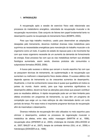12
1. INTRODUÇÃO
A recuperação após a sessão de exercício físico está relacionada aos
processos do metabolismo energético, velocidade de recuperação muscular e de
recuperação neuromotora. Este conjunto de fatores tem papel fundamental tanto no
desempenho quanto na recuperação do treinamento físico (BOMPA, 2002).
Para que haja trabalho mecânico, usado para desenvolver as adaptações
desejadas pelo treinamento, devemos mobilizar diversas rotas metabólicas para
suprirmos as necessidades energéticas para manutenção do trabalho muscular e do
organismo como um todo. A quebra do estado de repouso para o de movimento faz
com que nosso organismo necessite de um aumento da demanda de fornecimento
de energia. Esse processo faz com que as vias metabólicas tenham sua atividade
fisiológica aumentada, assim sendo, diversos produtos são consumidos e
subprodutos formados (ROSS, 2006).
A busca pelo sucesso e vitórias que cercam o mundo esportivo faz com que
se pesquisem técnicas de treinamento, de suplementação e de recuperação que
aumentem ou melhorem o desempenho físico destes atletas. O sucesso atlético não
depende apenas de treinamento ou de crescentes aumentos de desempenho.
Atualmente, o nível de conhecimento nessa área é quase que igualitária em todos os
países do mundo. Assim sendo, para que haja aumentos significativos no
desempenho atlético, devem-se focar as atenções para áreas que possam contribuir
para os resultados atléticos. A rápida recuperação pode ser um fator limitante para
atletas envolvidos em programas de treinamento, ou que têm um programa de
competição que exige um ou mais esforços de alta intensidade dentro um curto
período de tempo. Por esse motivo é importante programar técnicas de recuperação
afim de maximalizar o desempenho.
Diversos métodos de recuperação têm sido utilizados no meio esportivo para
otimizar o desempenho, acelerar os processos de regeneração muscular e
metabólica de atletas, entre eles, estão: massagem (MARTIN et al., 1998),
recuperação ativa (SPIERER et al., 2004), crioterapia de imersão (SELLWOOD et
al., 2007; BAILEY et al., 2007), terapia de contraste térmico (GILL et al., 2006) e
hidroterapia (DOWZER et al., 1998).
 