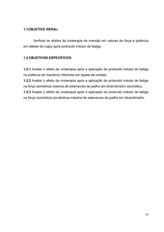 14
1.1OBJETIVO GERAL:
Verificar os efeitos da crioterapia de imersão em valores de força e potência
em atletas de rugby após protocolo indutor de fadiga.
1.2 OBJETIVOS ESPECÍFICOS:
1.2.1 Avaliar o efeito da crioterapia após a aplicação de protocolo indutor de fadiga
na potência de membros inferiores em tapete de contato
1.2.2 Avaliar o efeito da crioterapia após a aplicação de protocolo indutor de fadiga
na força isométrica máxima de extensores de joelho em dinamômetro isocinético.
1.2.3 Avaliar o efeito da crioterapia após a aplicação de protocolo indutor de fadiga
na força isocinética concêntrica máxima de extensores de joelho em dinamômetro.
 