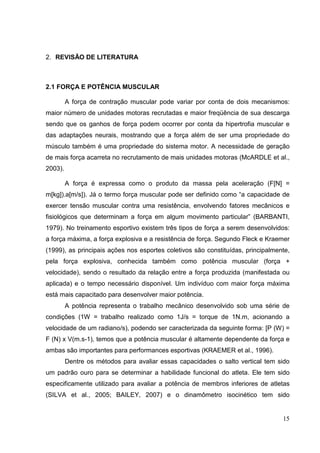 15
2. REVISÃO DE LITERATURA
2.1 FORÇA E POTÊNCIA MUSCULAR
A força de contração muscular pode variar por conta de dois mecanismos:
maior número de unidades motoras recrutadas e maior freqüência de sua descarga
sendo que os ganhos de força podem ocorrer por conta da hipertrofia muscular e
das adaptações neurais, mostrando que a força além de ser uma propriedade do
músculo também é uma propriedade do sistema motor. A necessidade de geração
de mais força acarreta no recrutamento de mais unidades motoras (McARDLE et al.,
2003).
A força é expressa como o produto da massa pela aceleração (F[N] =
m[kg]).a[m/s]). Já o termo força muscular pode ser definido como “a capacidade de
exercer tensão muscular contra uma resistência, envolvendo fatores mecânicos e
fisiológicos que determinam a força em algum movimento particular” (BARBANTI,
1979). No treinamento esportivo existem três tipos de força a serem desenvolvidos:
a força máxima, a força explosiva e a resistência de força. Segundo Fleck e Kraemer
(1999), as principais ações nos esportes coletivos são constituídas, principalmente,
pela força explosiva, conhecida também como potência muscular (força +
velocidade), sendo o resultado da relação entre a força produzida (manifestada ou
aplicada) e o tempo necessário disponível. Um indivíduo com maior força máxima
está mais capacitado para desenvolver maior potência.
A potência representa o trabalho mecânico desenvolvido sob uma série de
condições (1W = trabalho realizado como 1J/s = torque de 1N.m, acionando a
velocidade de um radiano/s), podendo ser caracterizada da seguinte forma: [P (W) =
F (N) x V(m.s-1), temos que a potência muscular é altamente dependente da força e
ambas são importantes para performances esportivas (KRAEMER et al., 1996).
Dentre os métodos para avaliar essas capacidades o salto vertical tem sido
um padrão ouro para se determinar a habilidade funcional do atleta. Ele tem sido
especificamente utilizado para avaliar a potência de membros inferiores de atletas
(SILVA et al., 2005; BAILEY, 2007) e o dinamômetro isocinético tem sido
 