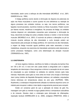 17
intensidade, assim como a esforços de alta intensidade (MCARDLE et al., 2001;
GANDEVIA et al., 1994).
A fadiga periférica ocorre devido à diminuição de disparos de potenciais de
ação nas fibras musculares e ocorre quando há uma deficiência ou restrição de
alguns processos nas unidades motoras, ou seja, nos nervos periféricos, nas
ligações neuromusculares, neurônios motores ou fibras musculares. Podem ocorrer
por fatores neurais, mecânicos e energéticos. No processo de fadiga, as unidades
motoras disparam em velocidades crescentes para compensar a diminuição da
força, decorrente da fadiga de outras unidades motoras e manter o nível de tensão
muscular (MCARDLE et al., 2001). O acúmulo de prótons e alterações no pH do
músculo durante esforços de alta intensidade e curta duração podem ser
responsáveis pela produção da fadiga periférica. Em exercícios de alta intensidade,
a origem da fadiga muscular aguda periférica pode estar associada a trocas
metabólicas, enquanto nos exercícios de intensidade submáxima está relacionada a
outros processos fisiológicos, como uma deterioração da ativação muscular
(TERRADOS et al., 1997).
2.3 CRIOTERAPIA
Já havia registros médicos, científicos do hábito e instruções de banhos frios
em 129 a 201 d.C. A neve tem sido usada desde a antiguidade com o objetivo
terapêutico de interromper o fluxo sanguíneo e diminuir a sensação de dor em casos
de amputação ou para revitalizar os soldados do exército romano após lutas
intensas. Hipócrates usava gelo ou neve antes de iniciar uma cirurgia e Dominique
Jean Larrey (médico de Napoleão Bonaparte) realizava, em soldados, amputações
menos dolorosas em temperaturas abaixo de zero grau (KUPRIAN, 1989).
Atualmente, a crioterapia é freqüentemente utilizada na medicina esportiva como um
método para recuperar o atleta o mais rápido e seguramente possível para competir.
Existe um consenso geral de que a aplicação de bolsas de gelo frio,
massagem com gelo ou imersão na água gelada diminui a temperatura subcutânea
e do músculo. Estudos citam a crioterapia para diminuição de inflamações,
reparação tecidual (HARRELSON et al., 2000), analgesia (PRENTICE, 2002) e
 