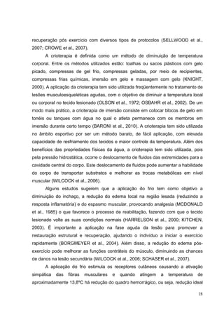 18
recuperação pós exercício com diversos tipos de protocolos (SELLWOOD et al.,
2007; CROWE et al., 2007).
A crioterapia é definida como um método de diminuição de temperatura
corporal. Entre os métodos utilizados estão: toalhas ou sacos plásticos com gelo
picado, compressas de gel frio, compressas geladas, por meio de recipientes,
compressas frias químicas, imersão em gelo e massagem com gelo (KNIGHT,
2000). A aplicação da crioterapia tem sido utilizada freqüentemente no tratamento de
lesões musculoesqueléticas agudas, com o objetivo de diminuir a temperatura local
ou corporal no tecido lesionado (OLSON et al., 1972; OSBAHR et al., 2002). De um
modo mais prático, a crioterapia de imersão consiste em colocar blocos de gelo em
tonéis ou tanques com água no qual o atleta permanece com os membros em
imersão durante certo tempo (BARONI et al., 2010). A crioterapia tem sido utilizada
no âmbito esportivo por ser um método barato, de fácil aplicação, com elevada
capacidade de resfriamento dos tecidos e maior controle da temperatura. Além dos
benefícios das propriedades físicas da água, a crioterapia tem sido utilizada, pois
pela pressão hidrostática, ocorre o deslocamento de fluidos das extremidades para a
cavidade central do corpo. Este deslocamento de fluidos pode aumentar a habilidade
do corpo de transportar substratos e melhorar as trocas metabólicas em nível
muscular (WILCOCK et al., 2006).
Alguns estudos sugerem que a aplicação do frio tem como objetivo a
diminuição do inchaço, a redução do edema local na região lesada (reduzindo a
resposta inflamatória) e do espasmo muscular, provocando analgesia (MCDONALD
et al., 1985) o que favorece o processo de reabilitação, fazendo com que o tecido
lesionado volte as suas condições normais (HARRELSON et al., 2000; KITCHEN,
2003). É importante a aplicação na fase aguda da lesão para promover a
restauração estrutural e recuperação, ajudando o indivíduo a iniciar o exercício
rapidamente (BORGMEYER et al., 2004). Além disso, a redução do edema pós-
exercício pode melhorar as funções contráteis do músculo, diminuindo as chances
de danos na lesão secundária (WILCOCK et al., 2006; SCHASER et al., 2007).
A aplicação do frio estimula os receptores cutâneos causando a ativação
simpática das fibras musculares e quando atingem a temperatura de
aproximadamente 13,8ºC há redução do quadro hemorrágico, ou seja, redução ideal
 