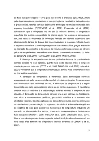 19
do fluxo sanguíneo local e 14,4°C para que ocorra a analgesia (STARKEY, 2001)
pela desaceleração do metabolismo e pela produção de metabolitos limitando assim
o grau da lesão, fazendo com que ocorra uma diminuição na difusão dos fluidos para
espaços intersticiais (ENWEMEKA et al., 2002). Enwemeka et al. (2002),
constataram que a compressa fria de até 20 minutos diminuiu a temperatura
superficial dos tecidos, a quantidade de edema agudo nas lesões e a sensação de
dor, pois reduz a velocidade de condução nervosa dos tecidos superficiais pelo
abrandamento da taxa de disparo dos fusos musculares e respostas reflexas. Assim
o espasmo muscular e o nível de percepção de dor são reduzidos, graças à redução
da liberação de acetilcolina e do número de impulsos dolorosos enviados ao cérebro
pelos nervos periféricos, tornando-os mais lentos, promovendo o aumento do limiar
de dor (DEAL et al., 2000; HARRELSON et al., 2000; KNIGHT, 2000)
A diferença da temperatura nos tecidos profundos depende da quantidade da
camada adiposa no local aplicado, quanto mais tecido adiposo, maior o tempo de
condução para os músculos (OTTE et al., 2002; TOMCHUK et al.,2010). Jutte et al.
(2001) verificaram que a temperatura intramuscular diminui mais lentamente do que
as dos tecidos superficiais.
A sensação da temperatura é transmitida pelas terminações nervosas
encapsuladas da pele para a medula espinhal principalmente pelas fibras nervosas
não mielinizadas dos receptores do frio. A sensação da temperatura é a seguir
transmitida pelo trato espinotalâmico lateral até os centros superiores. O hipotálamo
anterior inicia a sudorese e a vasodilatação cutânea quando a temperatura está
elevada. A diminuição da temperatura corporal leva a um estímulo no hipotálamo,
que inicia a vasoconstrição periférica, produzindo calafrios e o aumento das
atividades viscerais. Devido à aplicação de baixas temperaturas, ocorre a diminuição
do metabolismo por uma reação do organismo em diminuir a demanda energética e
de oxigênio do local para auxiliar na manutenção da temperatura, induzindo um
aumento na viscosidade dos tecidos, provocando vasoconstrição e diminuindo o
fluxo sanguíneo (KNIGHT, 2000; WILCOCK et al., 2006; GREGSON et al., 2011).
Com a imersão de grandes áreas corporais, esta diminuição não é observada só em
nível local, mas também da temperatura corporal sistêmica (CLEMENTS et al.,
2002).
 