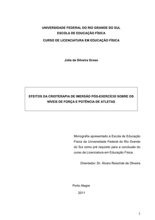 2
UNIVERSIDADE FEDERAL DO RIO GRANDE DO SUL
ESCOLA DE EDUCAÇÃO FÍSICA
CURSO DE LICENCIATURA EM EDUCAÇÃO FÍSICA
Júlia da Silveira Gross
EFEITOS DA CRIOTERAPIA DE IMERSÃO PÓS-EXERCÍCIO SOBRE OS
NÍVEIS DE FORÇA E POTÊNCIA DE ATLETAS
Monografia apresentado à Escola de Educação
Física da Universidade Federal do Rio Grande
do Sul como pré requisito para a conclusão do
curso de Licenciatura em Educação Física.
Orientador: Dr. Álvaro Reischak de Oliveira
Porto Alegre
2011
 