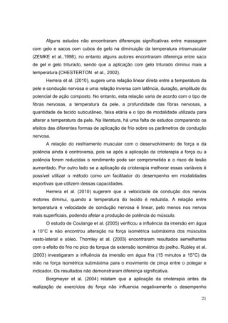 21
Alguns estudos não encontraram diferenças significativas entre massagem
com gelo e sacos com cubos de gelo na diminuição da temperatura intramuscular
(ZEMKE et al.,1998), no entanto alguns autores encontraram diferença entre saco
de gel e gelo triturado, sendo que a aplicação com gelo triturado diminui mais a
temperatura (CHESTERTON et al., 2002).
Herrera et al. (2010), sugere uma relação linear direta entre a temperatura da
pele e condução nervosa e uma relação inversa com latência, duração, amplitude do
potencial de ação composto. No entanto, esta relação varia de acordo com o tipo de
fibras nervosas, a temperatura da pele, a profundidade das fibras nervosas, a
quantidade de tecido subcutâneo, faixa etária e o tipo de modalidade utilizada para
alterar a temperatura da pele. Na literatura, há uma falta de estudos comparando os
efeitos das diferentes formas de aplicação de frio sobre os parâmetros de condução
nervosa.
A relação do resfriamento muscular com o desenvolvimento de força e da
potência ainda é controversa, pois se após a aplicação da crioterapia a força ou a
potência forem reduzidas o rendimento pode ser comprometido e o risco de lesão
aumentado. Por outro lado se a aplicação da crioterapia melhorar essas variáveis é
possível utilizar o método como um facilitador do desempenho em modalidades
esportivas que utilizem dessas capacidades.
Herrera et al. (2010) sugerem que a velocidade de condução dos nervos
motores diminui, quando a temperatura do tecido é reduzida. A relação entre
temperatura e velocidade de condução nervosa é linear, pelo menos nos nervos
mais superficiais, podendo afetar a produção de potência do músculo.
O estudo de Coulange et al. (2005) verificou a influência da imersão em água
a 10°C e não encontrou alteração na força isométrica submáxima dos músculos
vasto-lateral e sóleo. Thornley et al. (2003) encontraram resultados semelhantes
com o efeito do frio no pico de torque da extensão isométrica do joelho. Rubley et al.
(2003) investigaram a influência da imersão em água fria (15 minutos a 15°C) da
mão na força isométrica submáxima para o movimento de pinça entre o polegar e
indicador. Os resultados não demonstraram diferença significativa.
Borgmeyer et al. (2004) relatam que a aplicação da crioterapia antes da
realização de exercícios de força não influencia negativamente o desempenho
 