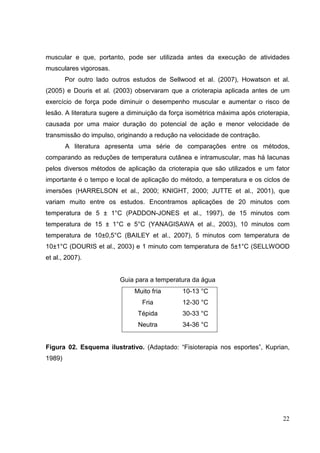 22
muscular e que, portanto, pode ser utilizada antes da execução de atividades
musculares vigorosas.
Por outro lado outros estudos de Sellwood et al. (2007), Howatson et al.
(2005) e Douris et al. (2003) observaram que a crioterapia aplicada antes de um
exercício de força pode diminuir o desempenho muscular e aumentar o risco de
lesão. A literatura sugere a diminuição da força isométrica máxima após crioterapia,
causada por uma maior duração do potencial de ação e menor velocidade de
transmissão do impulso, originando a redução na velocidade de contração.
A literatura apresenta uma série de comparações entre os métodos,
comparando as reduções de temperatura cutânea e intramuscular, mas há lacunas
pelos diversos métodos de aplicação da crioterapia que são utilizados e um fator
importante é o tempo e local de aplicação do método, a temperatura e os ciclos de
imersões (HARRELSON et al., 2000; KNIGHT, 2000; JUTTE et al., 2001), que
variam muito entre os estudos. Encontramos aplicações de 20 minutos com
temperatura de 5 ± 1°C (PADDON-JONES et al., 1997), de 15 minutos com
temperatura de 15 ± 1°C e 5°C (YANAGISAWA et al., 2003), 10 minutos com
temperatura de 10±0,5°C (BAILEY et al., 2007), 5 minutos com temperatura de
10±1°C (DOURIS et al., 2003) e 1 minuto com temperatura de 5±1°C (SELLWOOD
et al., 2007).
Guia para a temperatura da água
Muito fria 10-13 °C
Fria 12-30 °C
Tépida 30-33 °C
Neutra 34-36 °C
Figura 02. Esquema ilustrativo. (Adaptado: “Fisioterapia nos esportes”, Kuprian,
1989)
 