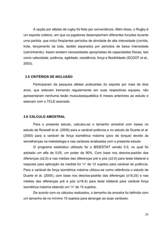 24
A opção por atletas de rugby foi feita por conveniência. Além disso, o Rugby é
um esporte coletivo, em que os jogadores desempenham diferentes funções durante
uma partida. que inclui freqüentes períodos de atividade de alta intensidade (corrida,
trote, lançamento da bola, tackle) separados por períodos de baixa intensidade
(caminhando). Assim existem necessidades apropriadas de capacidades físicas, tais
como velocidade, potência, agilidade, resistência, força e flexibilidade (SCOOT et al.,
2003).
3.5 CRITÉRIOS DE INCLUSÃO
Participaram da pesquisa atletas praticantes do esporte por mais de dois
anos, que estavam treinando regularmente em suas respectivas equipes, não
apresentaram nenhuma lesão musculoesquelética 6 meses anteriores ao estudo e
estavam com o TCLE assinado.
3.6 CÁLCULO AMOSTRAL
Para o presente estudo, calculou-se o tamanho amostral com bases no
estudo de Rowsell et al. (2009) para a variável potência e no estudo de Duarte et al.
(2005) para a variável de força isométrica máxima (pico de torque) devido às
semelhanças na metodologia e nas variáveis analisadas com o presente estudo
O programa estatístico utilizado foi o BIOESTAT versão 5.0, no qual foi
adotado um alfa de 0,05, um poder de 90%. Com base nos desvios-padrão das
diferenças (±2,0) e nas médias das diferenças pré e pós (±2.0) para teste bilateral a
resposta para aplicação da medida foi “n” de 12 sujeitos para variável de potência.
Para a variável de força isométrica máxima utilizou-se como referência o estudo de
Duarte et al. (2005), com base nos desvios-padrão das diferenças (±18,25) e nas
médias das diferenças pré e pós (±16,4) para teste bilateral para variável força
isométrica máxima obtendo um “n” de 15 sujeitos.
De acordo com os cálculos realizados, o tamanho da amostra foi definido com
um tamanho de no mínimo 15 sujeitos para abranger as duas variáveis.
 