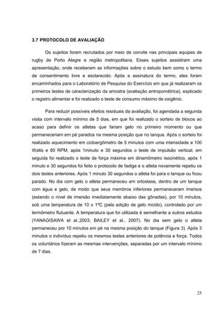 25
3.7 PROTOCOLO DE AVALIAÇÃO
Os sujeitos foram recrutados por meio de convite nas principais equipes de
rugby de Porto Alegre e região metropolitana. Esses sujeitos assistiram uma
apresentação, onde receberam as informações sobre o estudo bem como o termo
de consentimento livre e esclarecido. Após a assinatura do termo, eles foram
encaminhados para o Laboratório de Pesquisa do Exercício em que já realizaram os
primeiros testes de caracterização da amostra (avaliação antropométrica), explicado
o registro alimentar e foi realizado o teste de consumo máximo de oxigênio.
Para reduzir possíveis efeitos residuais da avaliação, foi agendada a segunda
visita com intervalo mínimo de 5 dias, em que foi realizado o sorteio de blocos ao
acaso para definir os atletas que fariam gelo no primeiro momento ou que
permaneceriam em pé parados na mesma posição que no tanque. Após o sorteio foi
realizado aquecimento em cicloergômetro de 5 minutos com uma intensidade a 100
Watts e 80 RPM, após 1minuto e 30 segundos o teste de impulsão vertical, em
seguida foi realizado o teste de força máxima em dinamômetro isocinético, após 1
minuto e 30 segundos foi feito o protocolo de fadiga e o atleta novamente repetiu os
dois testes anteriores. Após 1 minuto 30 segundos o atleta foi para o tanque ou ficou
parado. No dia com gelo o atleta permaneceu em ortostase, dentro de um tanque
com água e gelo, de modo que seus membros inferiores permaneceram imersos
(estando o nível de imersão imediatamente abaixo das gônadas), por 10 minutos,
sob uma temperatura de 10 ± 1ºC (pela adição de gelo moído), controlado por um
termômetro flutuante. A temperatura que foi utilizada é semelhante a outros estudos
(YANAGISAWA et al.,2003; BAILEY et al., 2007). No dia sem gelo o atleta
permaneceu por 10 minutos em pé na mesma posição do tanque (Figura 3). Após 3
minutos o indivíduo repetiu os mesmos testes anteriores de potência e força. Todos
os voluntários fizeram as mesmas intervenções, separadas por um intervalo mínimo
de 7 dias.
 