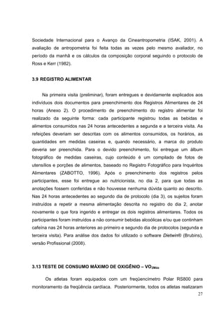 27
Sociedade Internacional para o Avanço da Cineantropometria (ISAK, 2001). A
avaliação de antropometria foi feita todas as vezes pelo mesmo avaliador, no
período da manhã e os cálculos da composição corporal seguindo o protocolo de
Ross e Kerr (1982).
3.9 REGISTRO ALIMENTAR
Na primeira visita (preliminar), foram entregues e devidamente explicados aos
indivíduos dois documentos para preenchimento dos Registros Alimentares de 24
horas (Anexo 2). O procedimento de preenchimento do registro alimentar foi
realizado da seguinte forma: cada participante registrou todas as bebidas e
alimentos consumidos nas 24 horas antecedentes a segunda e a terceira visita. As
refeições deveriam ser descritas com os alimentos consumidos, os horários, as
quantidades em medidas caseiras e, quando necessário, a marca do produto
deveria ser preenchida. Para o devido preenchimento, foi entregue um álbum
fotográfico de medidas caseiras, cujo conteúdo é um compilado de fotos de
utensílios e porções de alimentos, baseado no Registro Fotográfico para Inquéritos
Alimentares (ZABOTTO, 1996). Após o preenchimento dos registros pelos
participantes, esse foi entregue ao nutricionista, no dia 2, para que todas as
anotações fossem conferidas e não houvesse nenhuma dúvida quanto ao descrito.
Nas 24 horas antecedentes ao segundo dia de protocolo (dia 3), os sujeitos foram
instruídos a repetir a mesma alimentação descrita no registro do dia 2, anotar
novamente o que fora ingerido e entregar os dois registros alimentares. Todos os
participantes foram instruídos a não consumir bebidas alcoólicas e/ou que continham
cafeína nas 24 horas anteriores ao primeiro e segundo dia de protocolos (segunda e
terceira visita). Para análise dos dados foi utilizado o software Dietwin® (Brubins),
versão Profissional (2008).
3.13 TESTE DE CONSUMO MÁXIMO DE OXIGÊNIO – VO2Máx
Os atletas foram equipados com um freqüencímetro Polar RS800 para
monitoramento da freqüência cardíaca. Posteriormente, todos os atletas realizaram
 