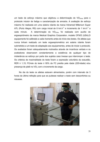 28
um teste de esforço máximo que objetivou a determinação do VO2máx para o
protocolo indutor de fadiga e caracterização da amostra. A avaliação de esforço
máximo foi realizada em uma esteira rolante da marca Inbramed Millenium Super
ATL (Porto Alegre, RS) com carga inicial de 6 km.h-1
e incremento de 1 km.h-1
a
cada minuto. A determinação do VO2máx foi realizada com auxílio de
ergoespirômetro da marca Medical Graphics Corporation, modelo CPX/D (USA).O
equipamento foi calibrado a cada momento antes do início dos testes. Os atletas que
nunca tinham realizado um teste ergoespirométrico em esteira rolante foram
submetidos a um teste de adaptação aos equipamentos, antes de iniciar o protocolo.
Os avaliados foram adequadamente motivados através de incentivos verbais e os
avaliadores observaram constantemente a existência de qualquer tipo de
intolerância ao esforço por parte dos sujeitos caso tivesse que interromper o teste.
Os critérios de maximalidade do teste foram a expressão voluntária da exaustão,
RER ≥ 1,15; FCmáx do teste ≥ 95% da FC predita pela idade (220-idade) e/ou
presença de platô no VO2 com o incremento da carga.
No dia do teste os atletas estavam alimentados, porém com intervalo de 3
horas da última refeição para que se pudesse realizar o teste sem desconfortos ou
náuseas.
 