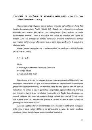 29
3.11 TESTE DE POTÊNCIA DE MEMBROS INFERIORES - SALTOS COM
CONTRAMOVIMENTO (CMJ)
Os equipamentos utilizados para o teste de impulsão vertical foi: um Jump Test
(tapete de contato Jump Test®, Hidrofit, MG - Brasil), um notebook (com software
instalado para análise dos dados), um cicloergômetro (para realizar um breve
aquecimento articular). Para a realização dos saltos foi utilizado um tapete de
contato Jum Test. O tapete de contato constitui-se em uma plataforma de contato
que registra os tempos de vôo, sendo que, a partir deste parâmetro, é calculada a
altura do salto.
Abaixo segue a equação que o software utiliza para calcular a altura do salto
(BOSCO et al., 1987):
h = 1/8 . g . t²
Onde:
h = elevação máxima do Centro de Gravidade
t = tempo de vôo
g = gravidade (9,8 m/s²)
Foi utilizada a técnica de salto vertical com contramovimento (CMJ) - salto com
movimento preparatório, no qual o indivíduo realiza um salto com um movimento de
preparação (contramovimento). O indivíduo parte de uma posição em pé, com as
mãos fixas na cintura e os pés paralelos e separados, aproximadamente à largura
dos ombros; movimenta-se para baixo, realizando uma flexão das articulações do
quadril, joelhos e tornozelos, devendo ser feito o mais rápido possível. Foi informado
aos sujeitos para não elevarem os joelhos e pernas à frente e nem jogarem as
pernas para trás durante o salto.
Após os sujeitos estarem familiarizados com a técnica do salto foram realizados
entre três e cinco saltos (CMJ) e foi considerado o salto de maior resultado
registrado (altura de salto) para posterior análise estatística.
 
