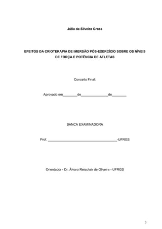 3
Júlia da Silveira Gross
EFEITOS DA CRIOTERAPIA DE IMERSÃO PÓS-EXERCÍCIO SOBRE OS NÍVEIS
DE FORÇA E POTÊNCIA DE ATLETAS
Conceito Final:
Aprovado em________de_______________de________
BANCA EXAMINADORA
Prof. ______________________________________-UFRGS
Orientador - Dr. Álvaro Reischak de Oliveira - UFRGS
 