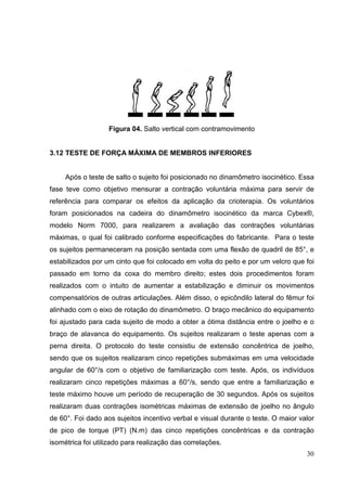30
Figura 04. Salto vertical com contramovimento
3.12 TESTE DE FORÇA MÁXIMA DE MEMBROS INFERIORES
Após o teste de salto o sujeito foi posicionado no dinamômetro isocinético. Essa
fase teve como objetivo mensurar a contração voluntária máxima para servir de
referência para comparar os efeitos da aplicação da crioterapia. Os voluntários
foram posicionados na cadeira do dinamômetro isocinético da marca Cybex®,
modelo Norm 7000, para realizarem a avaliação das contrações voluntárias
máximas, o qual foi calibrado conforme especificações do fabricante. Para o teste
os sujeitos permaneceram na posição sentada com uma flexão de quadril de 85°, e
estabilizados por um cinto que foi colocado em volta do peito e por um velcro que foi
passado em torno da coxa do membro direito; estes dois procedimentos foram
realizados com o intuito de aumentar a estabilização e diminuir os movimentos
compensatórios de outras articulações. Além disso, o epicôndilo lateral do fêmur foi
alinhado com o eixo de rotação do dinamômetro. O braço mecânico do equipamento
foi ajustado para cada sujeito de modo a obter a ótima distância entre o joelho e o
braço de alavanca do equipamento. Os sujeitos realizaram o teste apenas com a
perna direita. O protocolo do teste consistiu de extensão concêntrica de joelho,
sendo que os sujeitos realizaram cinco repetições submáximas em uma velocidade
angular de 60°/s com o objetivo de familiarização com teste. Após, os indivíduos
realizaram cinco repetições máximas a 60°/s, sendo que entre a familiarização e
teste máximo houve um período de recuperação de 30 segundos. Após os sujeitos
realizaram duas contrações isométricas máximas de extensão de joelho no ângulo
de 60°. Foi dado aos sujeitos incentivo verbal e visual durante o teste. O maior valor
de pico de torque (PT) (N.m) das cinco repetições concêntricas e da contração
isométrica foi utilizado para realização das correlações.
 