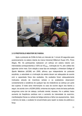 31
3.13 PROTOCOLO INDUTOR DE FADIGA
Após o protocolo de CVMs foi feito um intervalo de 1 minuto 30 segundos para
posicionamento na esteira rolante da marca Inbramed Millenium Super ATL, Porto
Alegre, RS. Os participantes realizaram um esforço em esteira rolante com
intensidades correspondentes a 120% do VO2Máx , inclinação de 1%, até o atleta não
agüentar correr mais. Com relação a esse tipo de avaliação, o American College of
Sports Medicine (ACSM) em 2009, afirmou que independente do protocolo
escolhido, a velocidade e a inclinação da esteira devem ser adequadas de acordo
com a capacidade física dos avaliados. Os avaliados foram adequadamente
motivados através de incentivos verbais e os avaliadores observaram
constantemente a existência de qualquer tipo de intolerância ao esforço por parte
dos sujeitos. O teste seria interrompido no caso de ocorrer algum dos fatores a
seguir, de acordo com o ACSM (2005): sintomas de angina; sinais de baixa perfusão
sanguínea como dor de cabeça, confusão mental, náuseas, frio e palidez; baixo
aumento da freqüência cardíaca com o aumento da intensidade do exercício;
manifestações físicas ou verbais de fadiga extrema e falha nos equipamentos. Após
o término do teste, o avaliado foi encaminhado para repetir os testes de potência e
força.
 