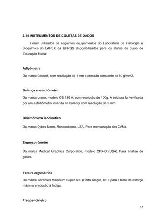 32
3.14 INSTRUMENTOS DE COLETAS DE DADOS
Foram utilizados os seguintes equipamentos do Laboratório de Fisiologia e
Bioquímica do LAPEX da UFRGS disponibilizados para os alunos do curso de
Educação Física:
Adipômetro
Da marca Cescorf, com resolução de 1 mm e pressão constante de 10 g/mm2.
Balança e estadiômetro
Da marca Urano, modelo OS 180 A, com resolução de 100g. A estatura foi verificada
por um estadiômetro inserido na balança com resolução de 5 mm.
Dinamômetro isocinético
Da marca Cybex Norm, Ronkonkoma, USA. Para mensuração das CVMs.
Ergoespirômetro
Da marca Medical Graphics Corporation, modelo CPX-D (USA). Para análise de
gases.
Esteira ergométrica
Da marca Inbramed Millenium Super ATL (Porto Alegre, RS), para o teste de esforço
máximo e indução à fadiga.
Freqüencímetro
 