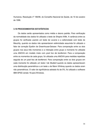 34
Humanos, Resolução nº 196/96, do Conselho Nacional de Saúde, de 10 de outubro
de 1996.
3.16 PROCEDIMENTOS ESTATÍSTICOS
Os dados serão apresentados como média e desvio padrão. Para verificação
da normalidade dos dados foi utilizado o teste de Shapiro Willk. A variância entre os
grupos foi verificada usando um teste de Levene e a esfericidade com teste de
Mauchly, quando os dados não apresentaram esfericidade assumida foi utilizado o
fator de correção Epsilon de Greenhouse-Geisser. Para comparação entre os dois
grupos nos seus três momentos e a interação entre grupo e momento foi utilizada
uma ANOVA em modelo misto com post hoc de bonferroni. Para a comparação
entre os momentos de cada grupo, foi utilizada uma ANOVA para medidas repetidas
seguida de um post hoc de bonferroni. Para comparação entre os dois grupos em
cada momento foi utilizado um teste t de Student quando os dados apresentavam
uma distribuição paramétrica e um teste u de Mann Whitney quando os dados eram
não paramétricos. O valor de significância adotado foi de 5%, foi utilizado o software
IBM SPSS versão 19 para Windows.
 
