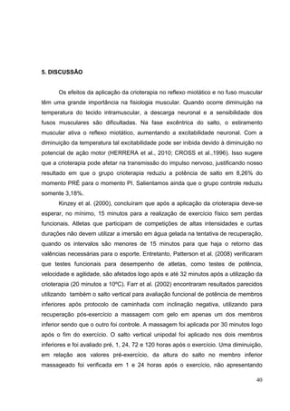 40
5. DISCUSSÃO
Os efeitos da aplicação da crioterapia no reflexo miotático e no fuso muscular
têm uma grande importância na fisiologia muscular. Quando ocorre diminuição na
temperatura do tecido intramuscular, a descarga neuronal e a sensibilidade dos
fusos musculares são dificultadas. Na fase excêntrica do salto, o estiramento
muscular ativa o reflexo miotático, aumentando a excitabilidade neuronal. Com a
diminuição da temperatura tal excitabilidade pode ser inibida devido à diminuição no
potencial de ação motor (HERRERA et al., 2010; CROSS et al.,1996). Isso sugere
que a crioterapia pode afetar na transmissão do impulso nervoso, justificando nosso
resultado em que o grupo crioterapia reduziu a potência de salto em 8,26% do
momento PRÉ para o momento PI. Salientamos ainda que o grupo controle reduziu
somente 3,18%.
Kinzey et al. (2000), concluíram que após a aplicação da crioterapia deve-se
esperar, no mínimo, 15 minutos para a realização de exercício físico sem perdas
funcionais. Atletas que participam de competições de altas intensidades e curtas
durações não devem utilizar a imersão em água gelada na tentativa de recuperação,
quando os intervalos são menores de 15 minutos para que haja o retorno das
valências necessárias para o esporte. Entretanto, Patterson et al. (2008) verificaram
que testes funcionais para desempenho de atletas, como testes de potência,
velocidade e agilidade, são afetados logo após e até 32 minutos após a utilização da
crioterapia (20 minutos a 10ºC). Farr et al. (2002) encontraram resultados parecidos
utilizando também o salto vertical para avaliação funcional de potência de membros
inferiores após protocolo de caminhada com inclinação negativa, utilizando para
recuperação pós-exercício a massagem com gelo em apenas um dos membros
inferior sendo que o outro foi controle. A massagem foi aplicada por 30 minutos logo
após o fim do exercício. O salto vertical unipodal foi aplicado nos dois membros
inferiores e foi avaliado pré, 1, 24, 72 e 120 horas após o exercício. Uma diminuição,
em relação aos valores pré-exercício, da altura do salto no membro inferior
massageado foi verificada em 1 e 24 horas após o exercício, não apresentando
 