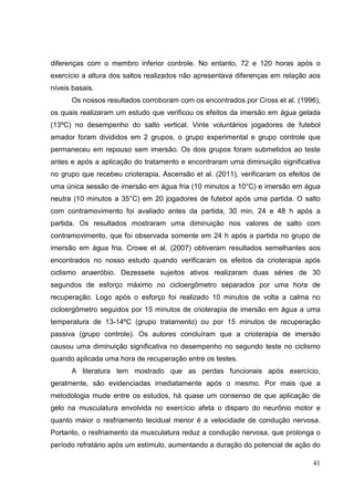 41
diferenças com o membro inferior controle. No entanto, 72 e 120 horas após o
exercício a altura dos saltos realizados não apresentava diferenças em relação aos
níveis basais.
Os nossos resultados corroboram com os encontrados por Cross et al. (1996),
os quais realizaram um estudo que verificou os efeitos da imersão em água gelada
(13ºC) no desempenho do salto vertical. Vinte voluntários jogadores de futebol
amador foram divididos em 2 grupos, o grupo experimental e grupo controle que
permaneceu em repouso sem imersão. Os dois grupos foram submetidos ao teste
antes e após a aplicação do tratamento e encontraram uma diminuição significativa
no grupo que recebeu crioterapia. Ascensão et al. (2011), verificaram os efeitos de
uma única sessão de imersão em água fria (10 minutos a 10°C) e imersão em água
neutra (10 minutos a 35°C) em 20 jogadores de futebol após uma partida. O salto
com contramovimento foi avaliado antes da partida, 30 min, 24 e 48 h após a
partida. Os resultados mostraram uma diminuição nos valores de salto com
contramovimento, que foi observada somente em 24 h após a partida no grupo de
imersão em água fria. Crowe et al. (2007) obtiveram resultados semelhantes aos
encontrados no nosso estudo quando verificaram os efeitos da crioterapia após
ciclismo anaeróbio. Dezessete sujeitos ativos realizaram duas séries de 30
segundos de esforço máximo no cicloergômetro separados por uma hora de
recuperação. Logo após o esforço foi realizado 10 minutos de volta a calma no
cicloergômetro seguidos por 15 minutos de crioterapia de imersão em água a uma
temperatura de 13-14ºC (grupo tratamento) ou por 15 minutos de recuperação
passiva (grupo controle). Os autores concluíram que a crioterapia de imersão
causou uma diminuição significativa no desempenho no segundo teste no ciclismo
quando aplicada uma hora de recuperação entre os testes.
A literatura tem mostrado que as perdas funcionais após exercício,
geralmente, são evidenciadas imediatamente após o mesmo. Por mais que a
metodologia mude entre os estudos, há quase um consenso de que aplicação de
gelo na musculatura envolvida no exercício afeta o disparo do neurônio motor e
quanto maior o resfriamento tecidual menor é a velocidade de condução nervosa.
Portanto, o resfriamento da musculatura reduz a condução nervosa, que prolonga o
período refratário após um estímulo, aumentando a duração do potencial de ação do
 