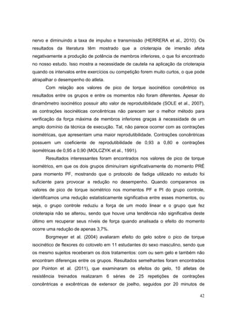 42
nervo e diminuindo a taxa de impulso e transmissão (HERRERA et al., 2010). Os
resultados da literatura têm mostrado que a crioterapia de imersão afeta
negativamente a produção de potência de membros inferiores, o que foi encontrado
no nosso estudo. Isso mostra a necessidade de cautela na aplicação da crioterapia
quando os intervalos entre exercícios ou competição forem muito curtos, o que pode
atrapalhar o desempenho do atleta.
Com relação aos valores de pico de torque isocinético concêntrico os
resultados entre os grupos e entre os momentos não foram diferentes. Apesar do
dinamômetro isocinético possuir alto valor de reprodutibilidade (SOLE et al., 2007),
as contrações isocinéticas concêntricas não parecem ser o melhor método para
verificação da força máxima de membros inferiores graças à necessidade de um
amplo domínio da técnica de execução. Tal, não parece ocorrer com as contrações
isométricas, que apresentam uma maior reprodutibilidade. Contrações concêntricas
possuem um coeficiente de reprodutibilidade de 0,93 a 0,80 e contrações
isométricas de 0,95 a 0,90 (MOLCZYK et al., 1991).
Resultados interessantes foram encontrados nos valores de pico de torque
isométrico, em que os dois grupos diminuíram significativamente do momento PRÉ
para momento PF, mostrando que o protocolo de fadiga utilizado no estudo foi
suficiente para provocar a redução no desempenho. Quando comparamos os
valores de pico de torque isométrico nos momentos PF e PI do grupo controle,
identificamos uma redução estatisticamente significativa entre esses momentos, ou
seja, o grupo controle reduziu a força de um modo linear e o grupo que fez
crioterapia não se alterou, sendo que houve uma tendência não significativa deste
último em recuperar seus níveis de força quando analisada o efeito do momento
ocorre uma redução de apenas 3,7%.
Borgmeyer et al. (2004) avaliaram efeito do gelo sobre o pico de torque
isocinético de flexores do cotovelo em 11 estudantes do sexo masculino, sendo que
os mesmo sujeitos receberam os dois tratamentos: com ou sem gelo e também não
encontram diferenças entre os grupos. Resultados semelhantes foram encontrados
por Pointon et al. (2011), que examinaram os efeitos do gelo, 10 atletas de
resistência treinados realizaram 6 séries de 25 repetições de contrações
concêntricas e excêntricas de extensor de joelho, seguidos por 20 minutos de
 