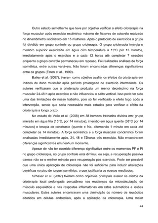 44
Outro estudo semelhante que teve por objetivo verificar o efeito crioterapia na
força muscular após exercício excêntrico máximo de flexores de cotovelo realizado
no dinamômetro isocinético em 15 mulheres. Após o protocolo de exercícios o grupo
foi dividido em grupo controle ou grupo crioterapia. O grupo crioterapia imergiu o
membro superior exercitado em água com temperatura a 15ºC por 15 minutos,
imediatamente após o exercício e a cada 12 horas até completar 7 sessões
enquanto o grupo controle permaneceu em repouso. Foi realizadas análises de força
isométrica, entre outras variáveis. Não foram encontradas diferenças significativas
entre os grupos (Eston et al., 1999).
Bailey et al. (2007), tiveram como objetivo avaliar os efeitos da crioterapia em
índices de dano muscular após período prolongado de exercício intermitente. Os
autores verificaram que a crioterapia produziu um menor decréscimo na força
muscular 24-48 h após exercício e não influenciou o salto vertical. Isso pode ter sido
uma das limitações do nosso trabalho, pois só foi verificado o efeito logo após a
intervenção, sendo que seria necessário mais estudos para verificar o efeito da
crioterapia a longo prazo.
No estudo de Vaile et al. (2008) em 38 homens treinados dividos em: grupo
imersão em água fria (15°C, por 14 minutos), imersão em água quente (38°C por 14
minutos) e terapia de constraste (quente e fria, alternando 1 minuto em cada até
completar os 14 minutos). A força isométrica e a força muscular concêntrica foram
analisadas imediatamente após, 24, 48 e 72horas pós exercício. Não encontraram
diferenças significativas em nenhum momento.
Apesar de não ter ocorrido diferença significativa entre os momentos PF e PI
no grupo crioterapia, no grupo controle esta diminui, ou seja, a recuperação passiva
parece não se o melhor método para recuperação pós exercício. Pode ser possível
que uma única aplicação de crioterapia não foi suficiente para induzir alterações
benéficas no pico de torque isométrico, o que justificaria os nossos resultados.
Schaser et al. (2007) tiveram como objetivos principais avaliar os efeitos da
crioterapia local prolongada percutânea nas mudanças da microcirculação do
músculo esquelético e nas respostas inflamatórias em ratos submetidos a lesões
musculares. Estes autores encontraram uma diminuição do número de leucócitos
aderidos em células endoteliais, após a aplicação da crioterapia. Uma maior
 