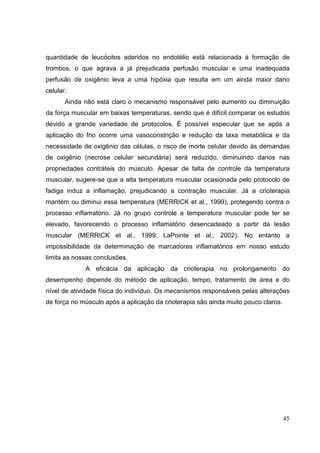45
quantidade de leucócitos aderidos no endotélio está relacionada à formação de
trombos, o que agrava a já prejudicada perfusão muscular e uma inadequada
perfusão de oxigênio leva a uma hipóxia que resulta em um ainda maior dano
celular.
Ainda não está claro o mecanismo responsável pelo aumento ou diminuição
da força muscular em baixas temperaturas, sendo que é difícil comparar os estudos
devido a grande variedade de protocolos. É possível especular que se após a
aplicação do frio ocorre uma vasoconstrição e redução da taxa metabólica e da
necessidade de oxigênio das células, o risco de morte celular devido às demandas
de oxigênio (necrose celular secundária) será reduzido, diminuindo danos nas
propriedades contráteis do músculo. Apesar de falta de controle da temperatura
muscular, sugere-se que a alta temperatura muscular ocasionada pelo protocolo de
fadiga induz a inflamação, prejudicando a contração muscular. Já a crioterapia
mantém ou diminui essa temperatura (MERRICK et al., 1999), protegendo contra o
processo inflamatório. Já no grupo controle a temperatura muscular pode ter se
elevado, favorecendo o processo inflamatório desencadeado a partir da lesão
muscular (MERRICK et al., 1999; LaPointe et al., 2002). No entanto a
impossibilidade da determinação de marcadores inflamatórios em nosso estudo
limita as nossas conclusões.
A eficácia da aplicação da crioterapia no prolongamento do
desempenho depende do método de aplicação, tempo, tratamento de área e do
nível de atividade física do indivíduo. Os mecanismos responsáveis pelas alterações
de força no músculo após a aplicação da crioterapia são ainda muito pouco claros.
 