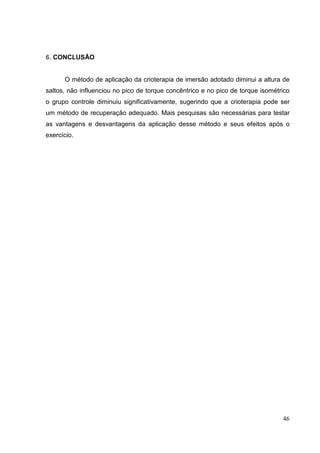 46
6. CONCLUSÃO
O método de aplicação da crioterapia de imersão adotado diminui a altura de
saltos, não influenciou no pico de torque concêntrico e no pico de torque isométrico
o grupo controle diminuiu significativamente, sugerindo que a crioterapia pode ser
um método de recuperação adequado. Mais pesquisas são necessárias para testar
as vantagens e desvantagens da aplicação desse método e seus efeitos após o
exercício.
 