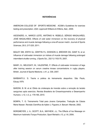 47
REFERÊNCIAS
AMERICAN COLLEGE OF SPORTS MEDICINE. ACSM’s Guidelines for exercise
testing and prescription, USA: Lippincott Williams & Wilkins, 8ed., 2009.
ASCENSÃO, A., MARCO LEITE, ANTÓNIO N. REBELO, SÉRGIO MAGALHÄES,
JOSÉ MAGALHÄES. Effects of cold water immersion on the recovery of physical
performance and muscle damage following a one-off soccer match. Journal of Sports
Sciences, 29:3, 217-225, 2011.
BAILEY DM, ERITH SJ, GRIFFIN PJ, DOWSON A, BREWER DS, GANT N, et al.
Influence of cold-water immersion on indices of muscle damage following prolonged
intermittent shuttle running. J Sports Sci., 25(11):1163-70, 2007.
BANFI, G.; MELEGATI, M.; VALENTINE, P. Effects of cold-water immersion of legs
after training session on serum creatine kinase concentrations in rugby players.
British. Journal of Sports Medicine. v.41, p. 339, 2007.
BARBANTI,V. S. Teoria e prática do treinamento desportivo. São Paulo,
Edusp,1979.
.
BARONI, B. M. et al. Efeito da crioterapia de imersão sobre a remoção do lactato
sanguíneo após exercício. Revista Brasileira de Cineantropometria e Desempenho
Humano. v.12, n.3, p. 179-185, 2010.
BOMPA, T. O. Treinamento Total para Jovens Campeões. Tradução de Cássia
Maria Nasser. Revisão Científica de Aylton J. Figueira Jr. Barueri: Manole, 2002.
BORGMEYER, J. A.; SCOTT, B.A.; MAYHEW, J.L. The Effects of Ice Massage on
Maximum Isokinetic-Torque Production. Sport Rehabil.v.13, p.1-8, 2004.
 