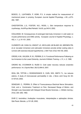 48
BOSCO, C., LUHTANEN, P. KOMI, P.V. A simple method for measurement of
mechanical power in jumping. European Journal Applied Physiology, v.50, p.273-
282, 1987.
CHESTERTON, L.S.; FOSTER, N.E.; ROSS, L. Skin temperature response to
cryotherapy. ArchPhys Med Rehabil, Vol.83, pp.543-9, 2002.
COULANGE, M. Consequences of prolonged total body immersion in cold water on
muscle performance and EMG activity. European Journal of Applied Physiology, v.
452, n. 1, p. 91-101, 2005.
CLEMENTS JM, CASA DJ, KNIGHT JC, MCCLUNG JM BLAKE AS, MEENEN PM,
et al. Ice-water immersion and cold-water immersion provide similar cooling rates in
runners with exercise-induced hyperthermia. J Athl Train 37(2):146-150, 2002.
CROSS, K.M.; WILSON, R. W.; PERRIN, D. H. Functional Performance Following an
Ice Immersion to the Lower Extremity. Journal of Athletic Training. v. 31, n. 2, 1996.
CROWE MJ, O’CONNOR D, RUDD D. Cold water recovery reduces anaerobic
performance. Int J Sports Med. 28(12):994-8, 2007.
DEAL DN, TIPTON J, ROSENCRANCE E, CURL WW, SMITH TL. Ice reduces
edema. A study of microvascular permeability in rats. J Bone Joint Surg Am 84-
A:1573-8, 2002.
DENEGAR. C., PERRIN, D. Effect of Transcutaneous Electrical Nerve Stimulation,
Cold, and a Combination Treatment on Pain, Decreased Range of Motion, and
Strength Loss Associated with Delayed Onset Muscle Soreness. J. Athletic training.;
27(3): 200 -206, 1992.
DVIR Z. Isocinética: Avaliações musculares, interpretações e aplicações clinicas.
São Paulo: Manole;. p.101-28, 2002.
 