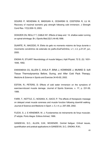 49
DOURIS P, MCKENNA R, MADIGAN K, CESARSKI B, COSTIERA R, LU M.
Recovery of maximal isometric grip strength following cold immersion. J Strength
Cond Res. 17(3):509-13; 2003.
DOWZER CN, REILLY T, CABLE NT. Effects of deep and 14. shallow water running
on spinal shrinkage. Br J Sports Med;32(1) 44-48,1998.
DUARTE, R.; MACEDO, R. Efeito do gelo no momento máximo de força durante o
movimento concêntrico de extensão do joelho.EssFisiOnline, v.1, n.3, p.21-37, jun,
2005.
ENOKA R, STUART Neurobiology of muscle fatigue.J Apll Physiol, 72 D, (5): 1631-
1648, 1992;
ENWEMEKA CS, ALLEN C, AVILA P, BINA J, KONRADE J, MUNNS S: Soft
Tissue Thermodynamics Before, During, and After Cold Pack Therapy.
Medicine & Science in Sports and Exercise 34:45-50, 2002.
ESTON, R.; PETERS, D. Effects of cold water immersion on the symptons of
exercise-induced muscle damage. Journal of Sports Sciences. v. 17, p. 231-38,
1999.
FARR, T.; NOTTLE, C.; NOSAKA, K.; SACO, P. The effects of therapeutic massage
on delayed onset muscle soreness and muscle function following downhill walking.
Journal of Science and Medicine in Sport. v. 5, n 4, p. 297-306, 2002.
FLECK, S. J. E KRAEMER, W. J. Fundamentos do treinamento de força muscular.
2ª edição. Porto Alegre: Editora Artmed, 1999.
GANDEVIA, S.C.; ALLEN, G.M.; MCKENZIE. Central fadigue: Critival issues,
quantification and pratical applications.In:GANDEVIA, S.C.; ENOKA, R.M.;
 