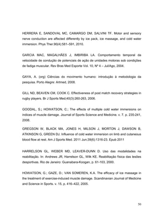 50
HERRERA E, SANDOVAL MC, CAMARGO DM, SALVINI TF. Motor and sensory
nerve conduction are affected differently by ice pack, ice massage, and cold water
immersion. Phys Ther.90(4):581–591, 2010.
GARCIA MAC, MAGALHÃES J, IMBIRIBA LA. Comportamento temporal da
velocidade de condução de potenciais de ação de unidades motoras sob condições
de fadiga muscular. Rev Bras Med Esporte Vol. 10, Nº 4 – Jul/Ago, 2004.
GAYA, A. (org) Ciências do movimento humano: introdução à metodologia da
pesquisa. Porto Alegre: Artmed, 2008.
GILL ND, BEAVEN CM, COOK C. Effectiveness of post match recovery strategies in
rugby players. Br J Sports Med;40(3):260-263, 2006.
GOODAL, S.; HOWATSON, C.; The effects of multiple cold water immersions on
indices of muscle damage. Journal of Sports Science and Medicine. v. 7. p. 235-241,
2008.
GREGSON W, BLACK MA, JONES H, MILSON J, MORTON J, DAWSON B,
ATKINSON G, GREEN DJ. Influence of cold water immersion on limb and cutaneous
blood flow at rest. Am J Sports Med. 2011 Jun;39(6):1316-23. Epub 2011
HARRELSON GL, WEBER MD, LEAVER-DUNN D. Uso das modalidades na
reabilitação. In: Andrews JR, Harrelson GL, Wilk KE. Reabilitação física das lesões
desportivas. Rio de Janeiro: Guanabara-Koogan, p. 61-103, 2000.
HOWATSON, G.; GAZE, D.; VAN SOMEREN, K.A. The efficacy of ice massage in
the treatment of exercise-induced muscle damage. Scandinavian Journal of Medicine
and Science in Sports. v. 15, p. 416–422, 2005.
 
